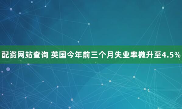 配资网站查询 英国今年前三个月失业率微升至4.5%