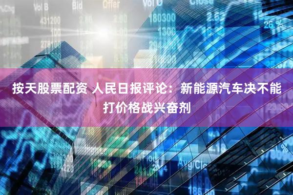 按天股票配资 人民日报评论：新能源汽车决不能打价格战兴奋剂