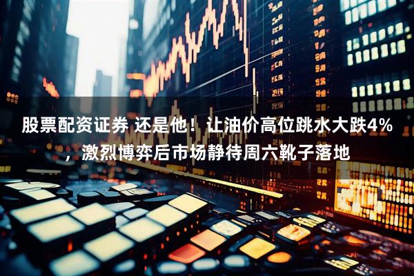 股票配资证券 还是他！让油价高位跳水大跌4%，激烈博弈后市场静待周六靴子落地