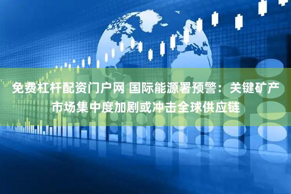 免费杠杆配资门户网 国际能源署预警：关键矿产市场集中度加剧或冲击全球供应链