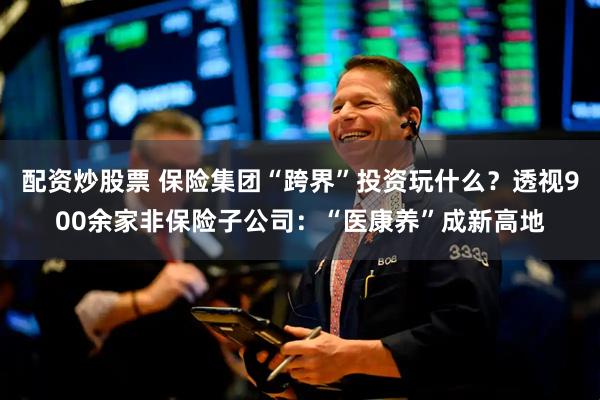 配资炒股票 保险集团“跨界”投资玩什么？透视900余家非保险子公司：“医康养”成新高地