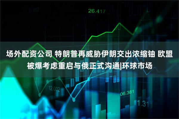 场外配资公司 特朗普再威胁伊朗交出浓缩铀 欧盟被爆考虑重启与俄正式沟通|环球市场